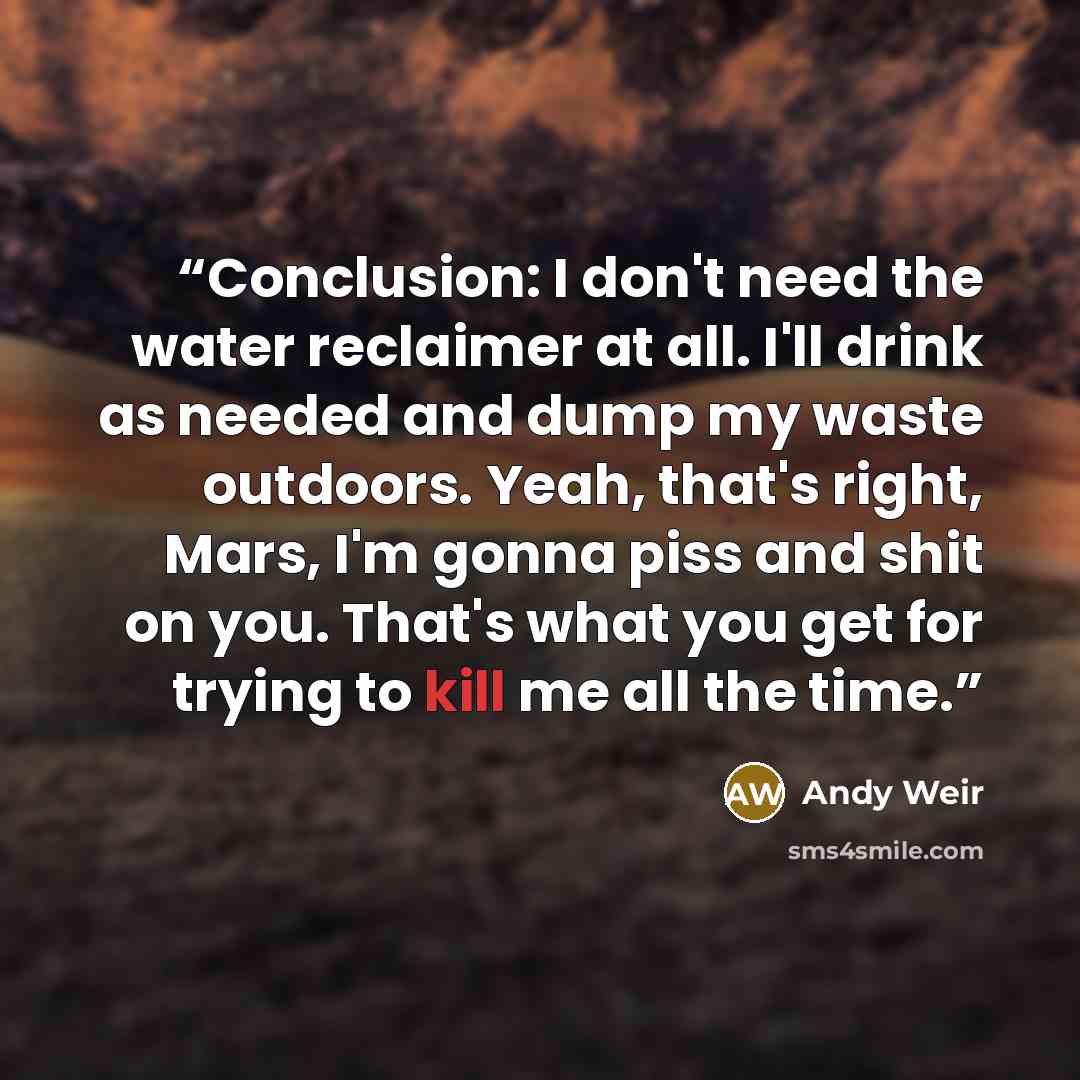 “Conclusion: I don't need the water reclaimer at all. I'll drink as needed and dump my waste outdoors. Yeah, that's right, Mars, I'm gonna piss and shit on you. That's what you get for trying to kill me all the time.” quote by Andy Weir