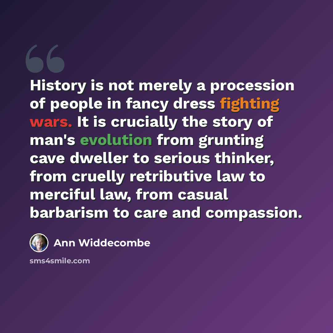 “History is not merely a procession of people in fancy dress fighting wars. It is crucially the story of man's evolution from grunting cave dweller to serious thinker, from cruelly retributive law to merciful law, from casual barbarism to care and compassion.” quote by Ann Widdecombe