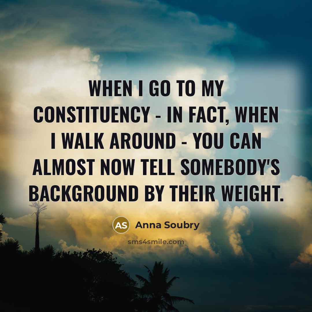 “When I go to my constituency - in fact, when I walk around - you can almost now tell somebody's background by their weight.” quote by Anna Soubry