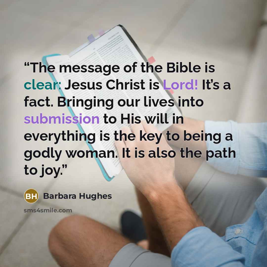 “The message of the Bible is clear: Jesus Christ is Lord! It’s a fact. Bringing our lives into submission to His will in everything is the key to being a godly woman. It is also the path to joy.” quote by Barbara Hughes