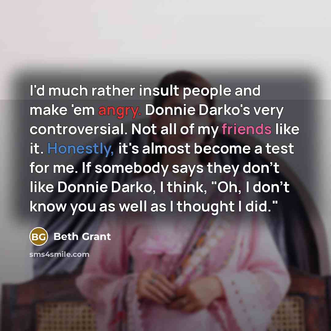 “I'd much rather insult people and make 'em angry. Donnie Darko's very controversial. Not all of my friends like it. Honestly, it's almost become a test for me. If somebody says they don't like Donnie Darko, I think, "Oh, I don't know you as well as I thought I did."” quote by Beth Grant