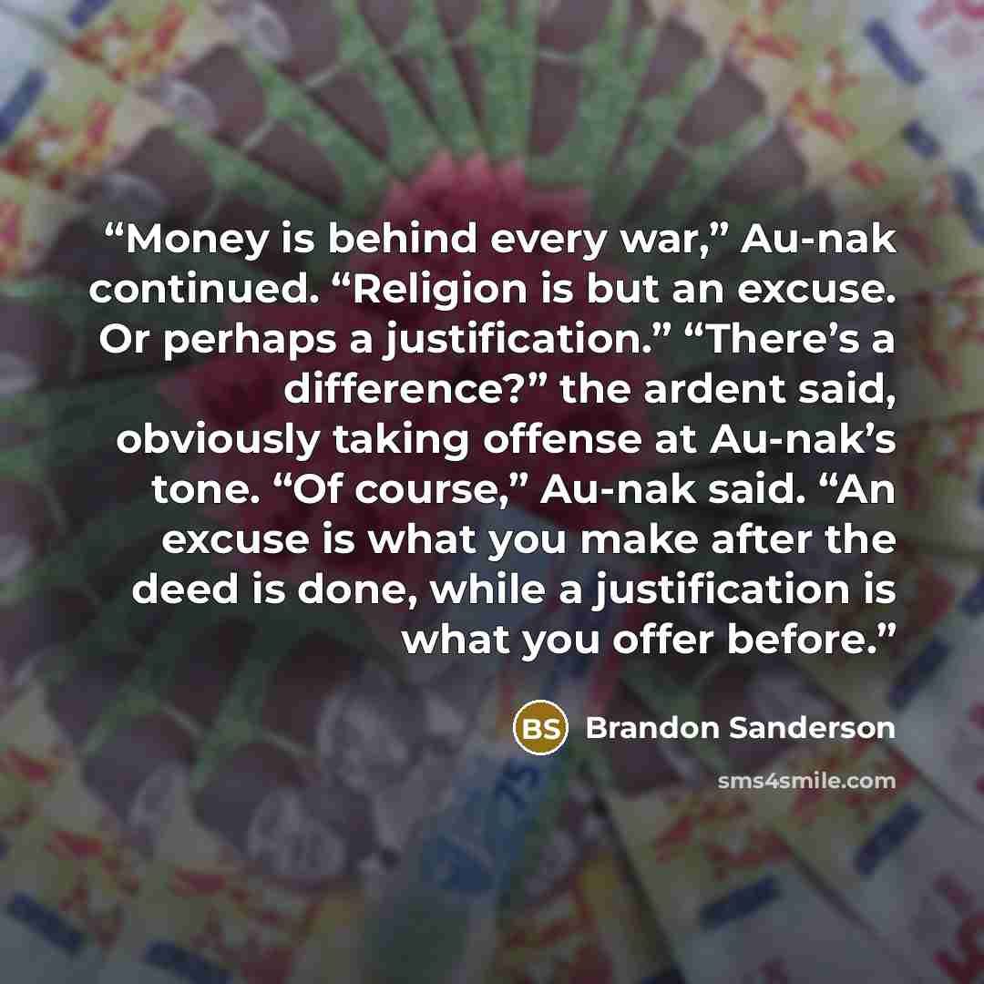 “Money is behind every war,” Au-nak continued. “Religion is but an excuse. Or perhaps a justification.” “There’s a difference?” the ardent said, obviously taking offense at Au-nak’s tone. “Of course,” Au-nak said. “An excuse is what you make after the deed is done, while a justification is what you…” quote by Brandon Sanderson