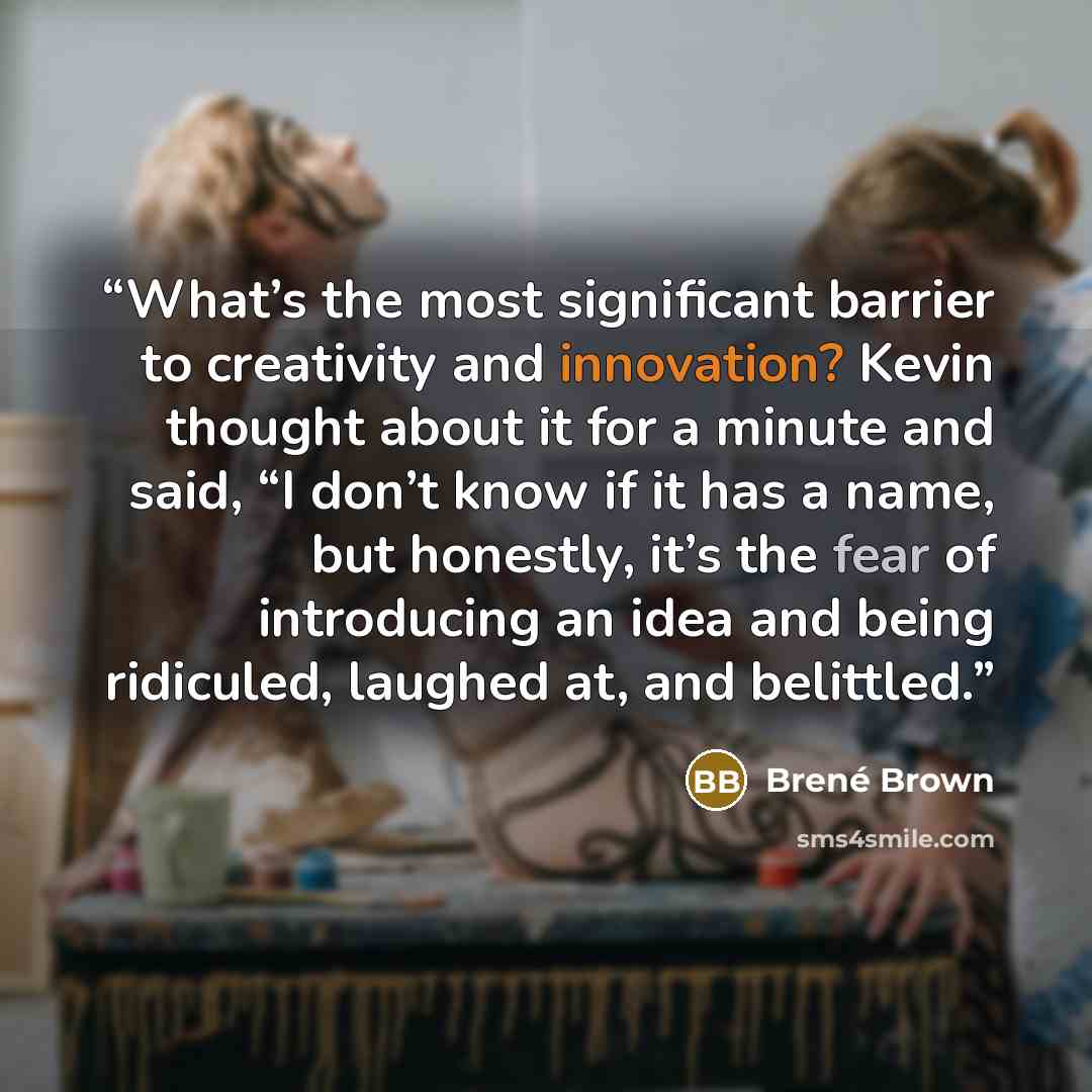 “What’s the most significant barrier to creativity and innovation? Kevin thought about it for a minute and said, “I don’t know if it has a name, but honestly, it’s the fear of introducing an idea and being ridiculed, laughed at, and belittled.” quote by Brené Brown