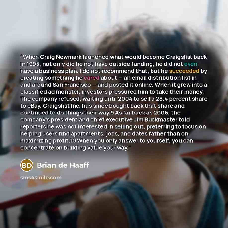 “When Craig Newmark launched what would become Craigslist back in 1995, not only did he not have outside funding, he did not even have a business plan. I do not recommend that, but he succeeded by creating something he cared about — an email distribution list in and around San Francisco — and…” quote by Brian de Haaff