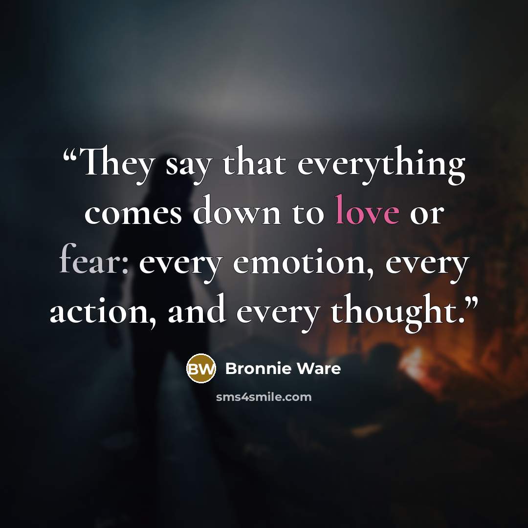 “They say that everything comes down to love or fear: every emotion, every action, and every thought.” quote by Bronnie Ware