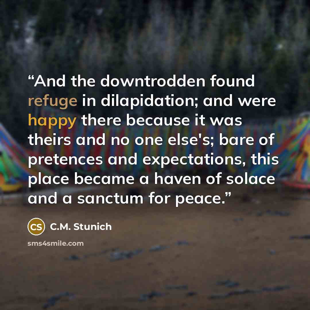 “And the downtrodden found refuge in dilapidation; and were happy there because it was theirs and no one else's; bare of pretences and expectations, this place became a haven of solace and a sanctum for peace.” quote by C.M. Stunich