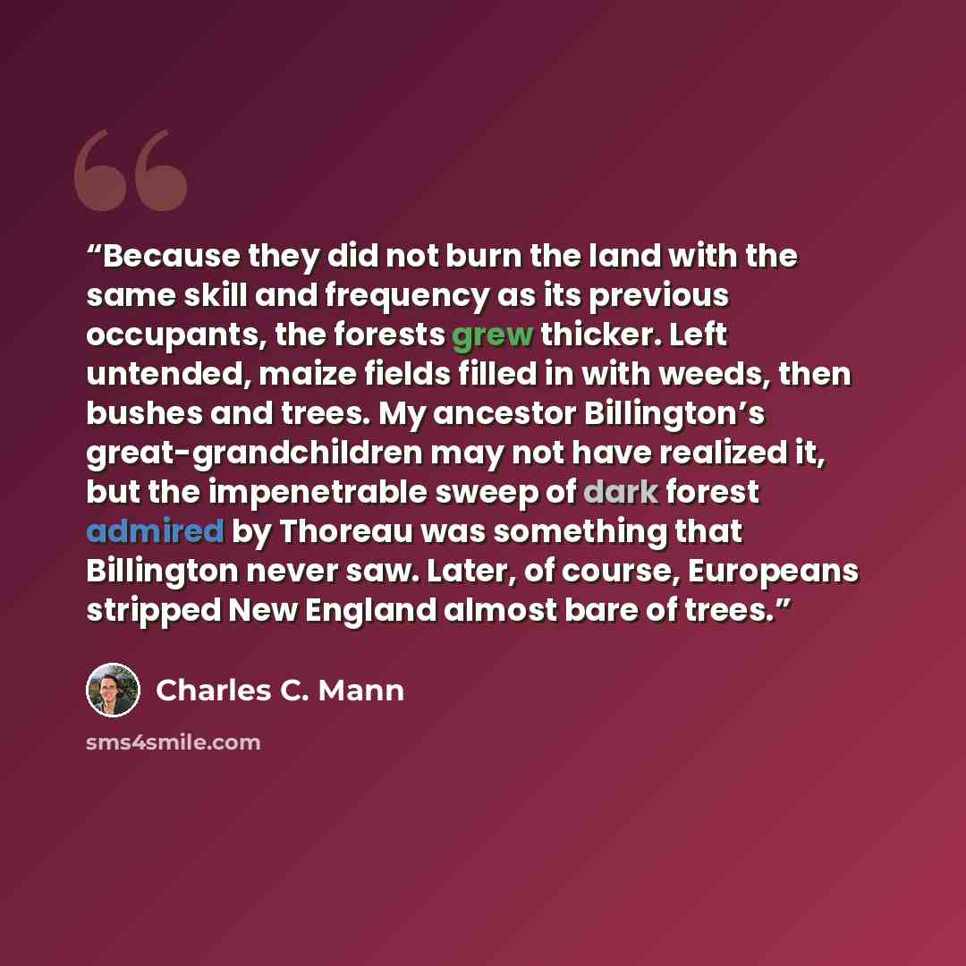 “Because they did not burn the land with the same skill and frequency as its previous occupants, the forests grew thicker. Left untended, maize fields filled in with weeds, then bushes and trees. My ancestor Billington’s great-grandchildren may not have realized it, but the impenetrable sweep of…” quote by Charles C. Mann
