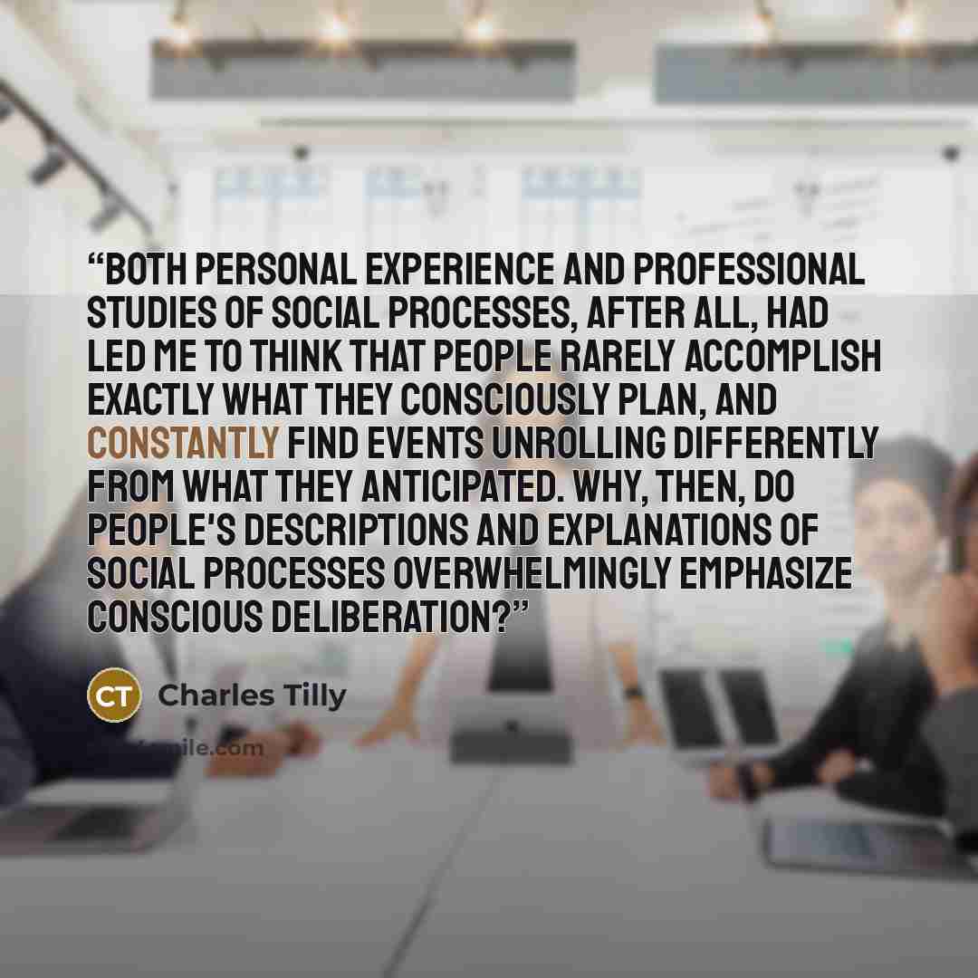 “Both personal experience and professional studies of social processes, after all, had led me to think that people rarely accomplish exactly what they consciously plan, and constantly find events unrolling differently from what they anticipated. Why, then, do people's descriptions and explanations…” quote by Charles Tilly