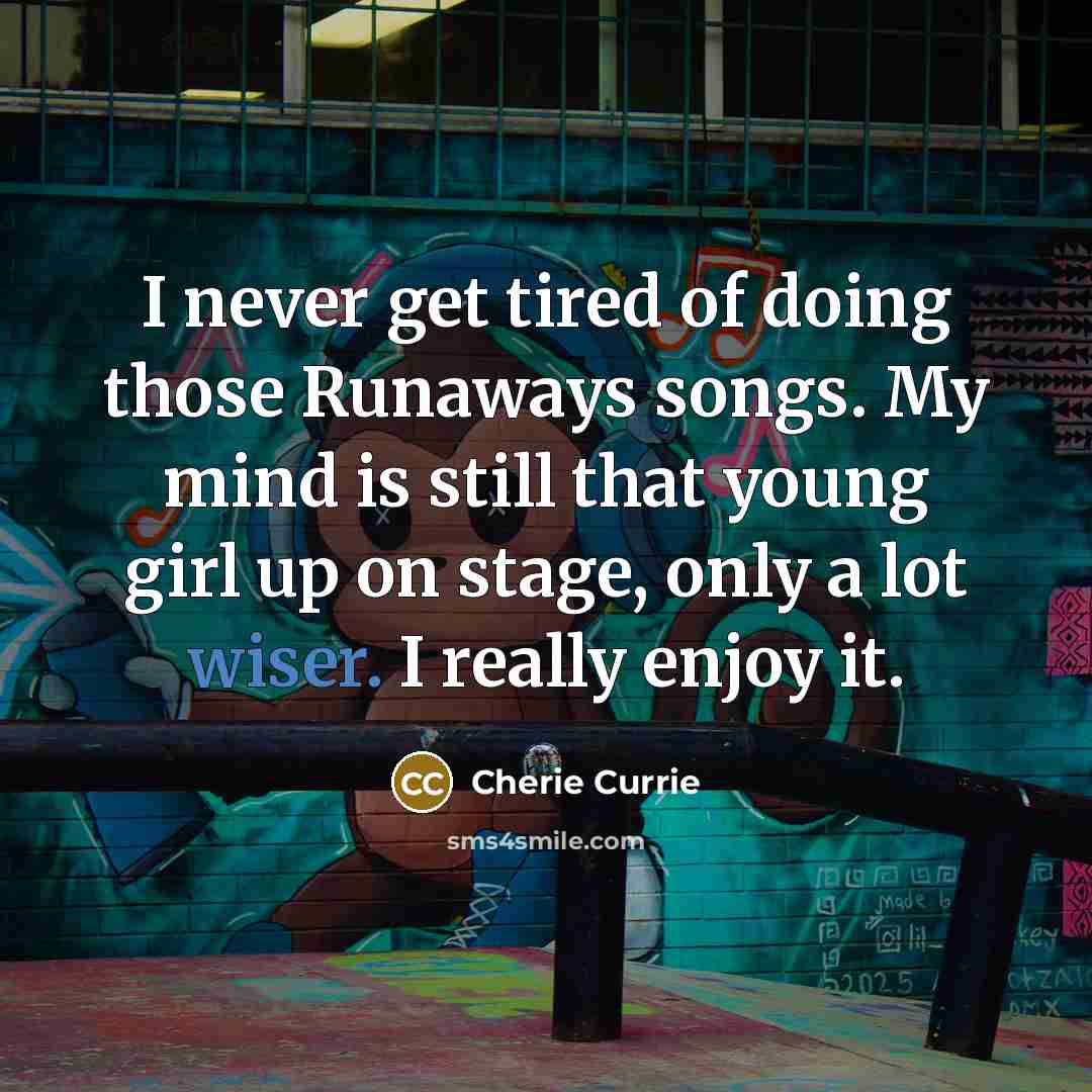 “I never get tired of doing those Runaways songs. My mind is still that young girl up on stage, only a lot wiser. I really enjoy it.” quote by Cherie Currie