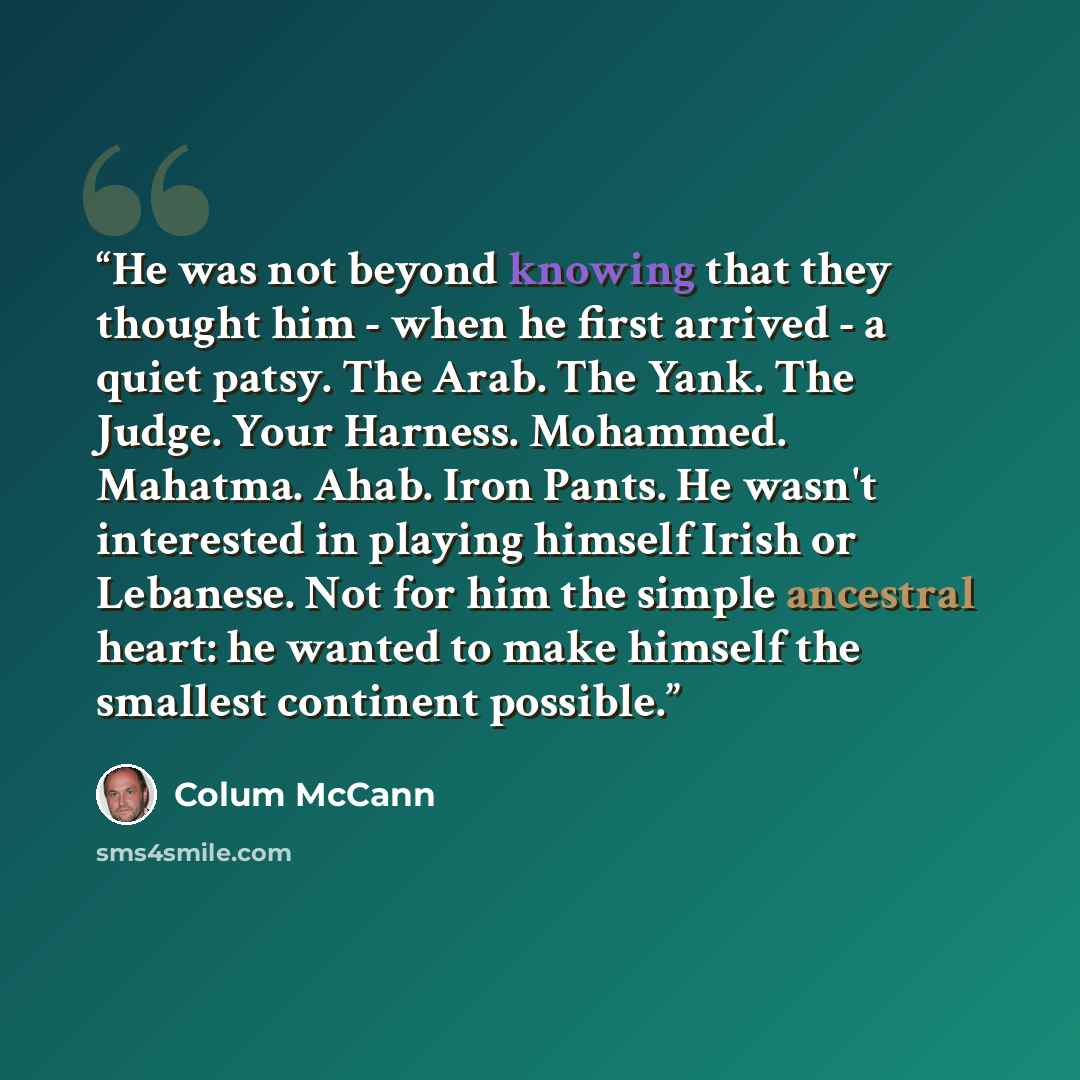 “He was not beyond knowing that they thought him - when he first arrived - a quiet patsy. The Arab. The Yank. The Judge. Your Harness. Mohammed. Mahatma. Ahab. Iron Pants. He wasn't interested in playing himself Irish or Lebanese. Not for him the simple ancestral heart: he wanted to make himself…” quote by Colum McCann
