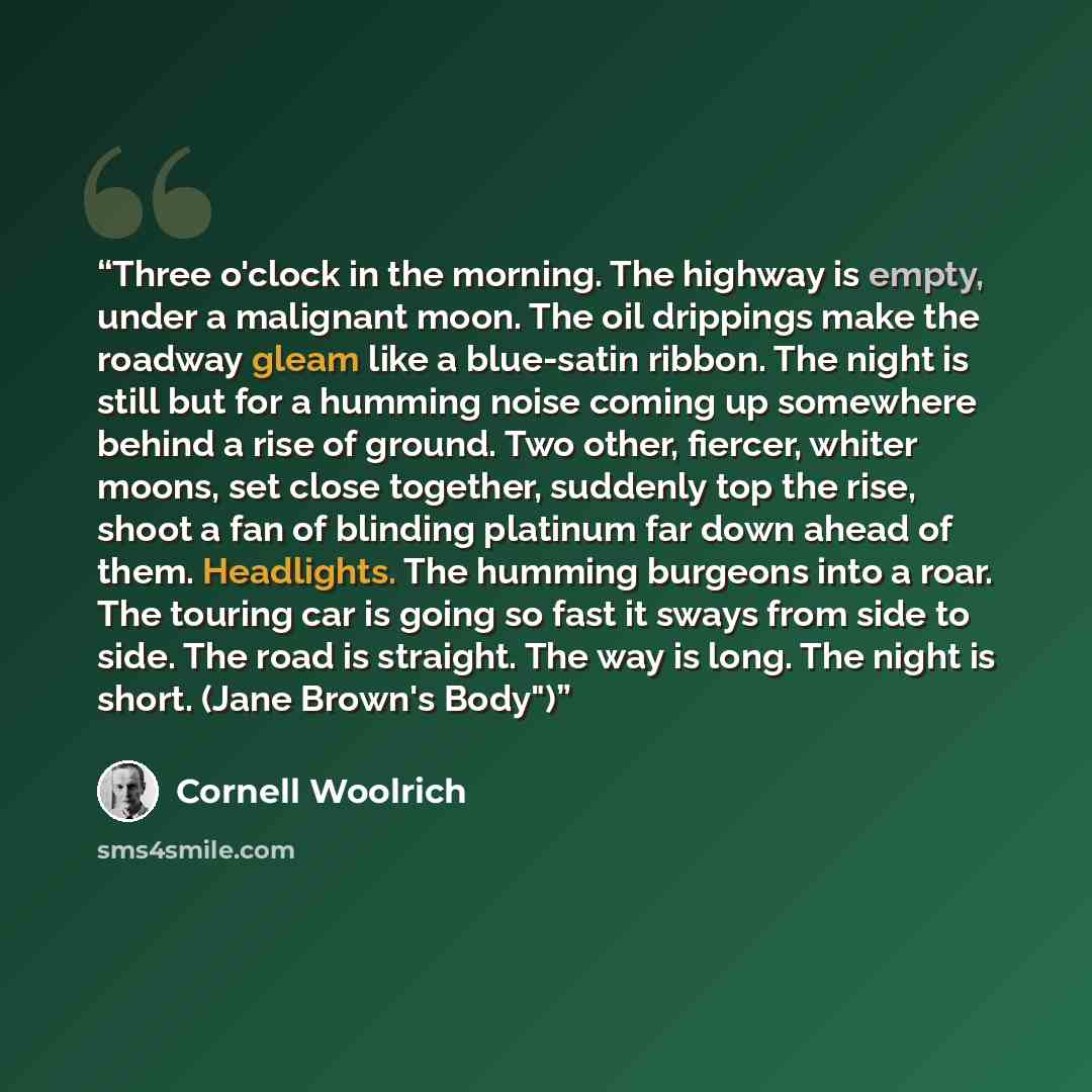 “Three o'clock in the morning. The highway is empty, under a malignant moon. The oil drippings make the roadway gleam like a blue-satin ribbon. The night is still but for a humming noise coming up somewhere behind a rise of ground. Two other, fiercer, whiter moons, set close together, suddenly top…” quote by Cornell Woolrich