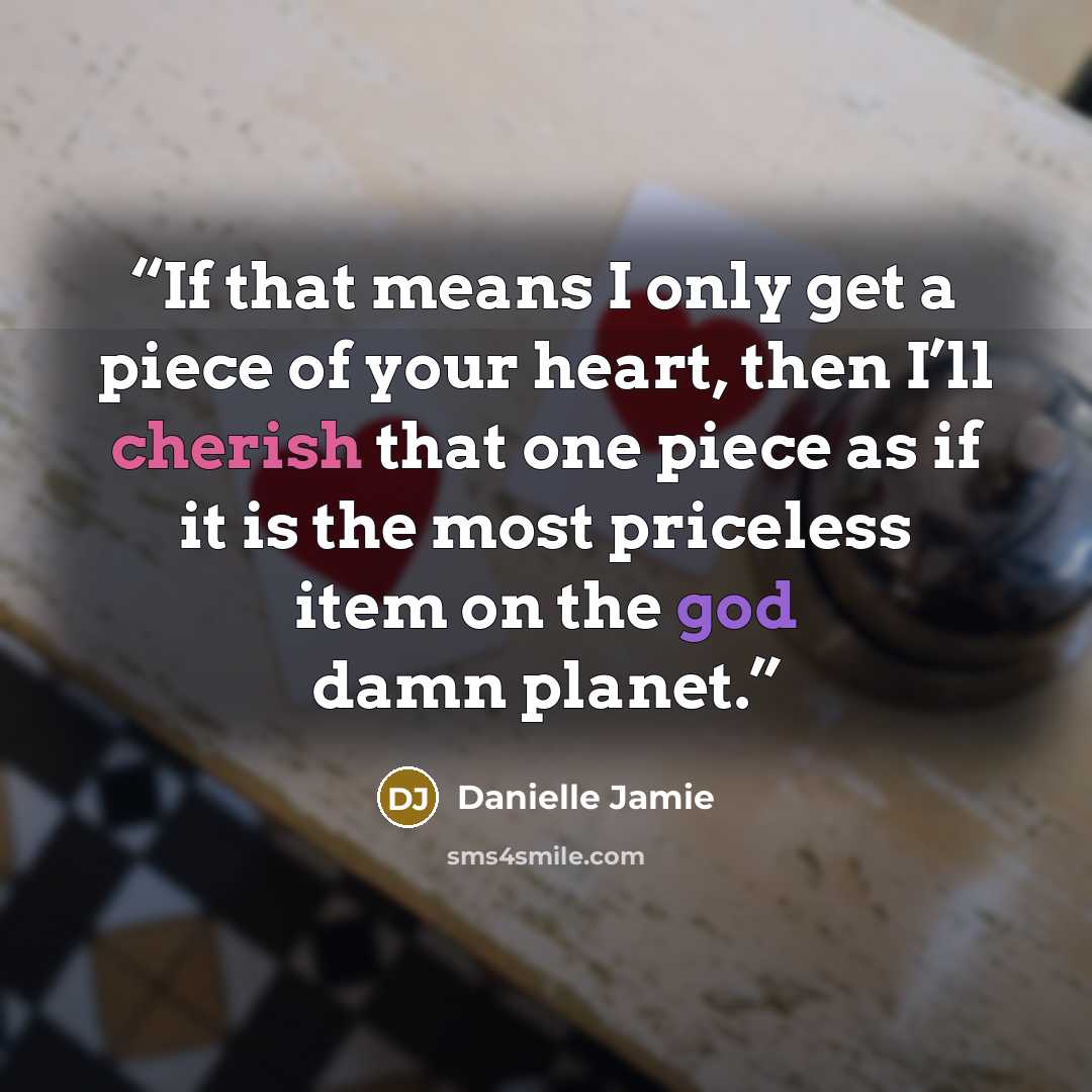 “If that means I only get a piece of your heart, then I’ll cherish that one piece as if it is the most priceless item on the god damn planet.” quote by Danielle Jamie