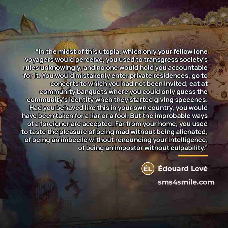 “In the midst of this utopia, which only your fellow lone voyagers would perceive, you used to transgress society’s rules unknowingly, and no one would hold you accountable for it. You would mistakenly enter private residences, go to concerts to which you had not been invited, eat at community…” quote by Édouard Levé
