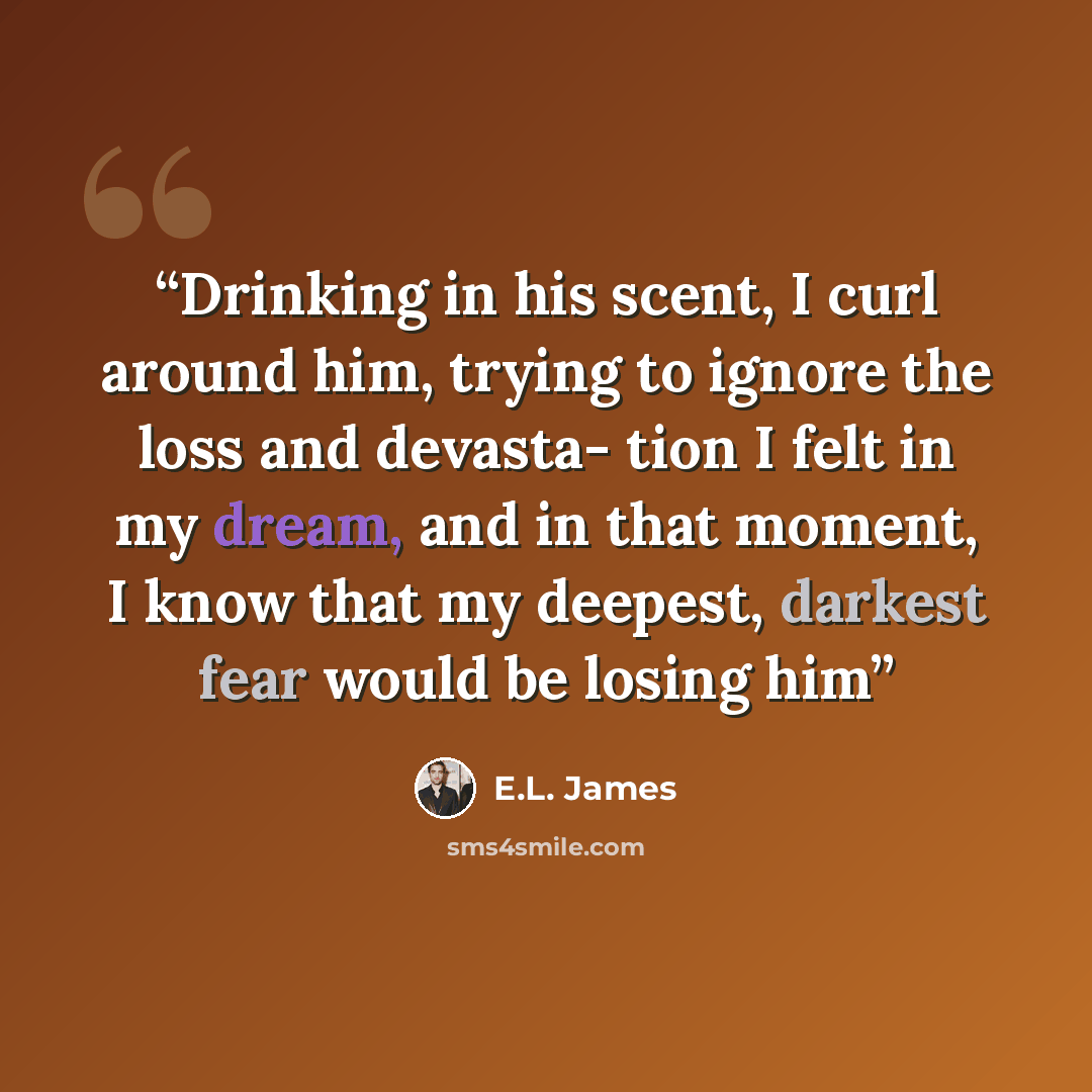 “Drinking in his scent, I curl around him, trying to ignore the loss and devasta- tion I felt in my dream, and in that moment, I know that my deepest, darkest fear would be losing him” quote by E.L. James