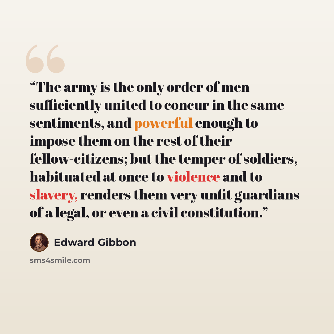 “The army is the only order of men sufficiently united to concur in the same sentiments, and powerful enough to impose them on the rest of their fellow-citizens; but the temper of soldiers, habituated at once to violence and to slavery, renders them very unfit guardians of a legal, or even a civil…” quote by Edward gibbon