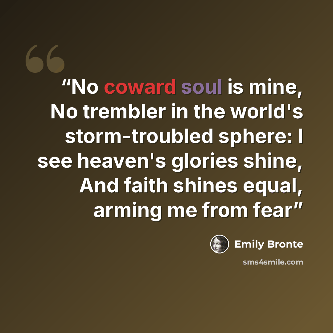 “No coward soul is mine, No trembler in the world's storm-troubled sphere: I see heaven's glories shine, And faith shines equal, arming me from fear” quote by Emily Brontë