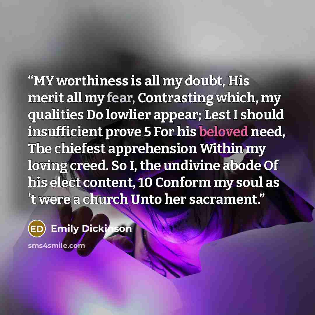 “MY worthiness is all my doubt, His merit all my fear, Contrasting which, my qualities Do lowlier appear; Lest I should insufficient prove 5 For his beloved need, The chiefest apprehension Within my loving creed. So I, the undivine abode Of his elect content, 10 Conform my soul as ’t were a church…” quote by Emily Dickinson