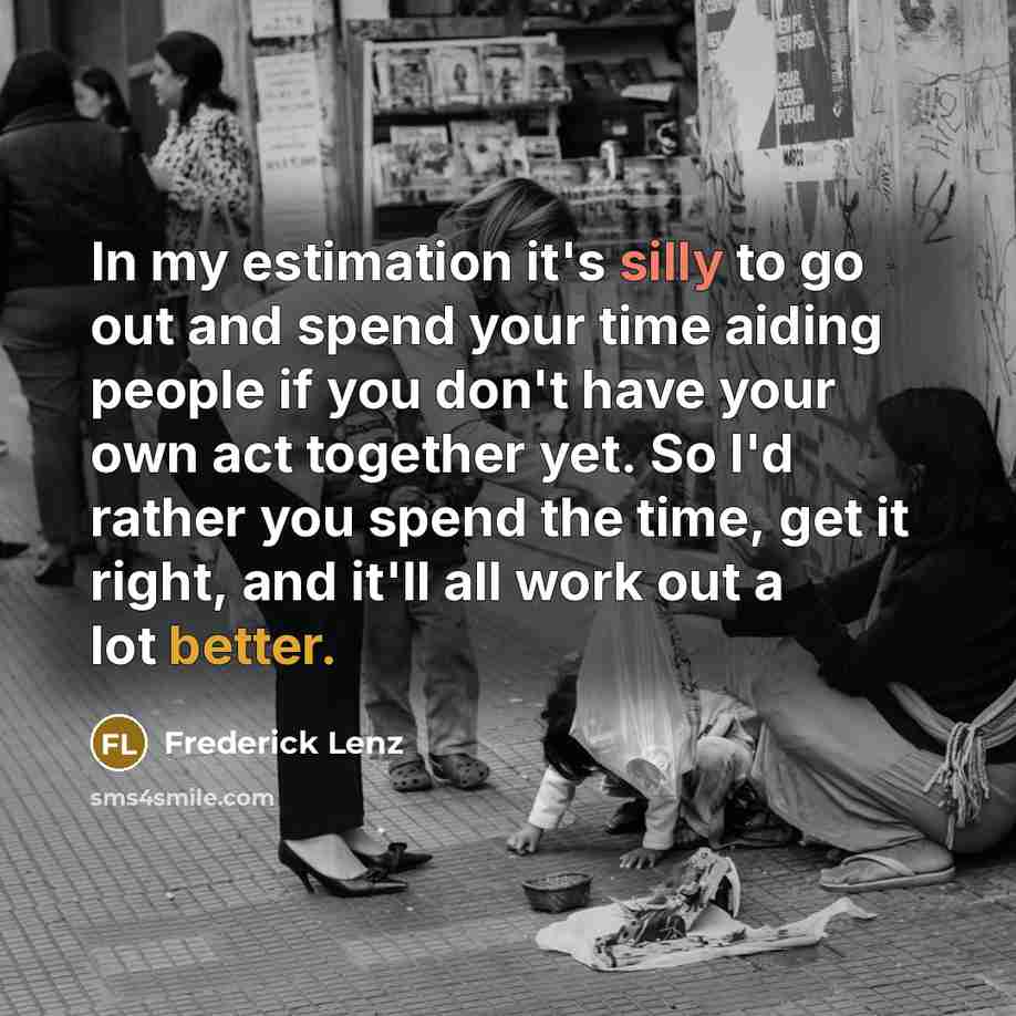 “In my estimation it's silly to go out and spend your time aiding people if you don't have your own act together yet. So I'd rather you spend the time, get it right, and it'll all work out a lot better.” quote by Frederick Lenz