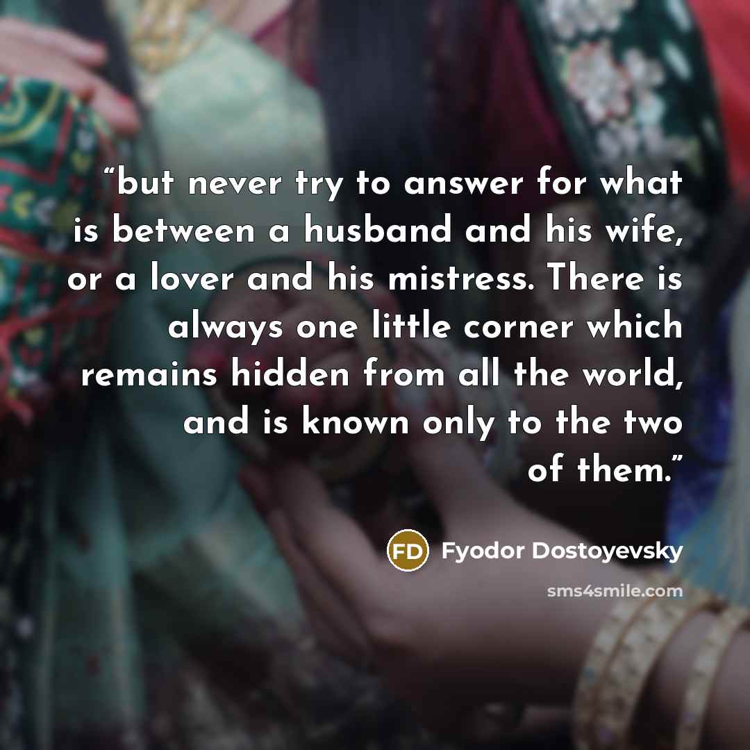 “but never try to answer for what is between a husband and his wife, or a lover and his mistress. There is always one little corner which remains hidden from all the world, and is known only to the two of them.” quote by Fyodor Dostoyevsky