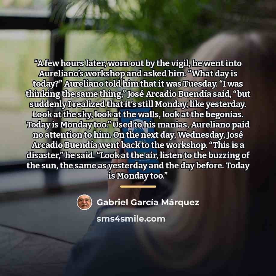 “A few hours later, worn out by the vigil, he went into Aureliano’s workshop and asked him: “What day is today?” Aureliano told him that it was Tuesday. “I was thinking the same thing,” José Arcadio Buendía said, “but suddenly I realized that it’s still Monday, like yesterday. Look at the sky, look…” quote by Gabriel García Márquez
