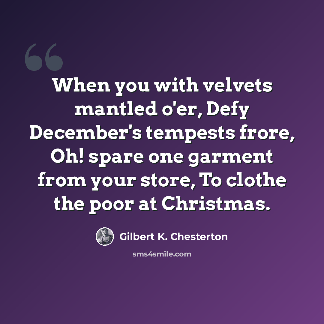 “When you with velvets mantled o'er, Defy December's tempests frore, Oh! spare one garment from your store, To clothe the poor at Christmas.” quote by Gilbert K. Chesterton
