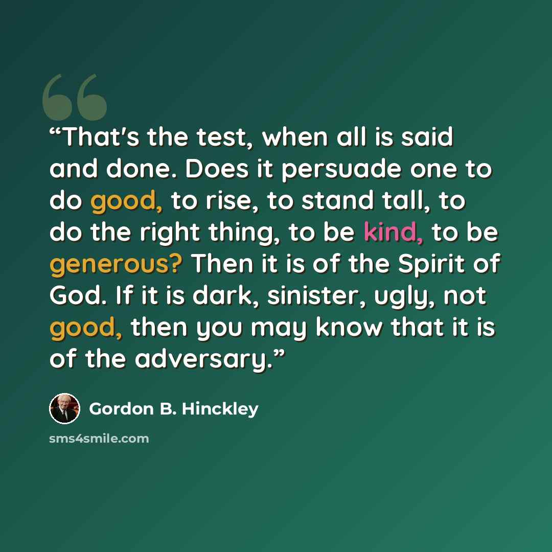 “That's the test, when all is said and done. Does it persuade one to do good, to rise, to stand tall, to do the right thing, to be kind, to be generous? Then it is of the Spirit of God. If it is dark, sinister, ugly, not good, then you may know that it is of the adversary.” quote by Gordon B. Hinckley