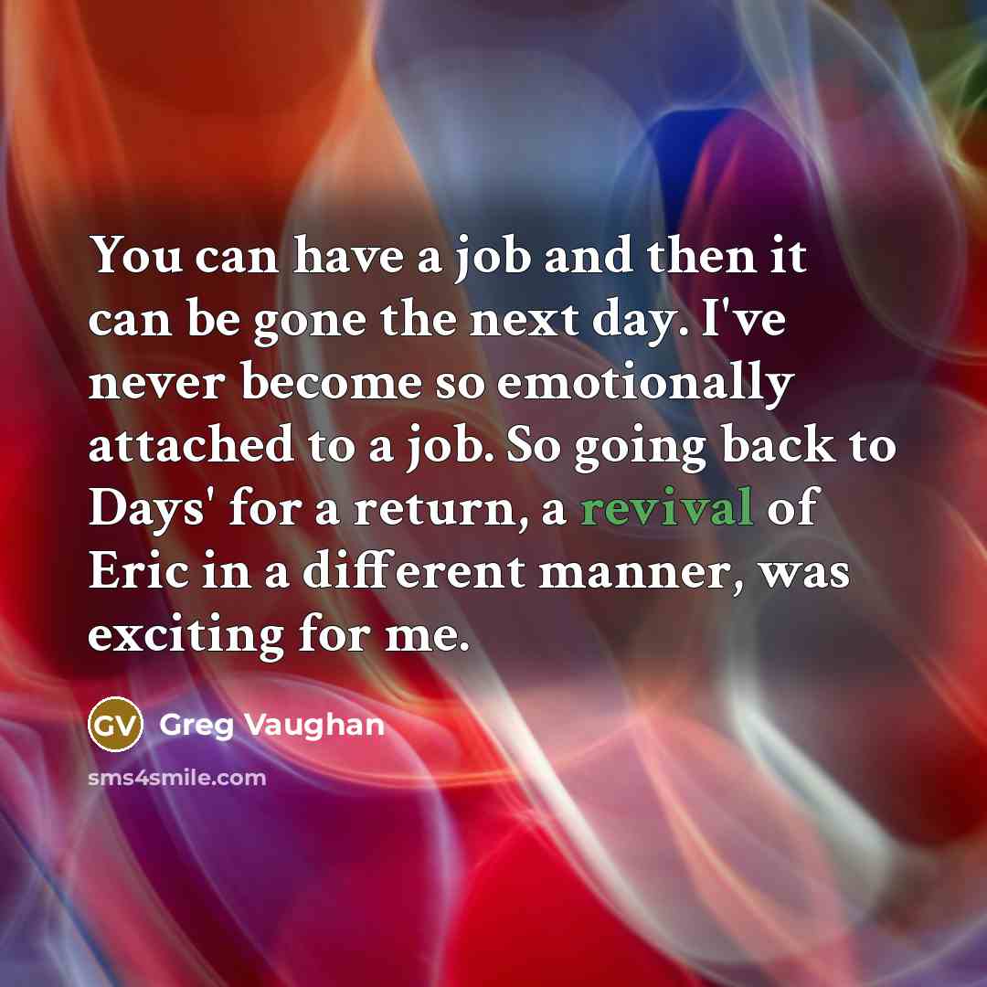 “You can have a job and then it can be gone the next day. I've never become so emotionally attached to a job. So going back to Days' for a return, a revival of Eric in a different manner, was exciting for me.” quote by Greg Vaughan