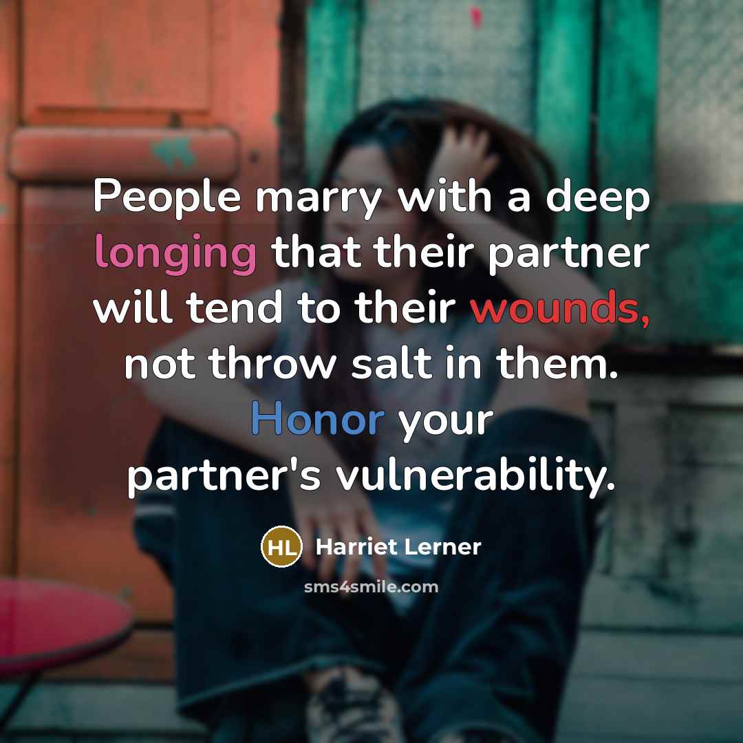 “People marry with a deep longing that their partner will tend to their wounds, not throw salt in them. Honor your partner's vulnerability.” quote by Harriet Lerner