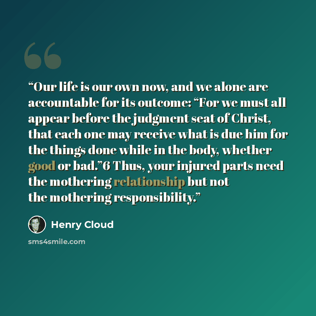 “Our life is our own now, and we alone are accountable for its outcome: “For we must all appear before the judgment seat of Christ, that each one may receive what is due him for the things done while in the body, whether good or bad.”6 Thus, your injured parts need the mothering relationship but…” quote by Henry Cloud