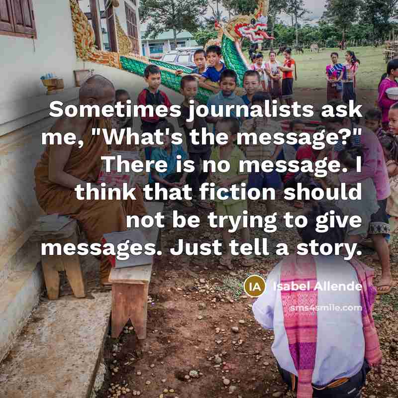“Sometimes journalists ask me, "What's the message?" There is no message. I think that fiction should not be trying to give messages. Just tell a story.” quote by Isabel Allende