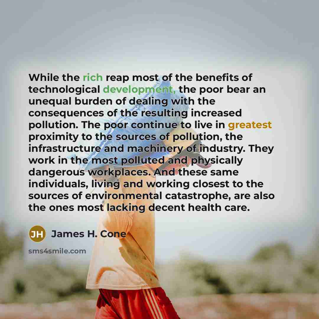 “While the rich reap most of the benefits of technological development, the poor bear an unequal burden of dealing with the consequences of the resulting increased pollution. The poor continue to live in greatest proximity to the sources of pollution, the infrastructure and machinery of industry…” quote by James H. Cone