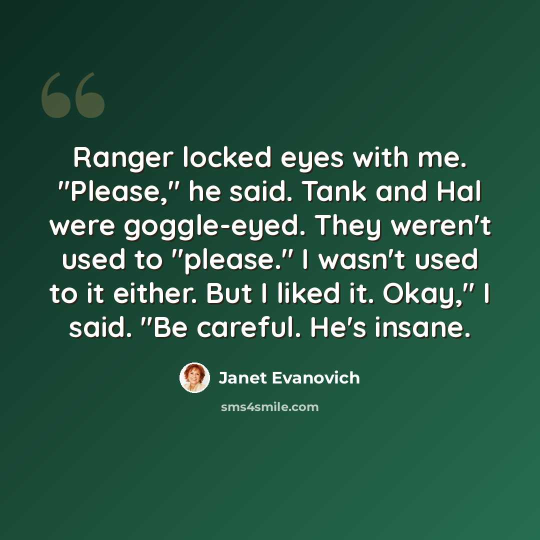 “Ranger locked eyes with me. "Please," he said. Tank and Hal were goggle-eyed. They weren't used to "please." I wasn't used to it either. But I liked it. Okay," I said. "Be careful. He's insane.” quote by Janet Evanovich
