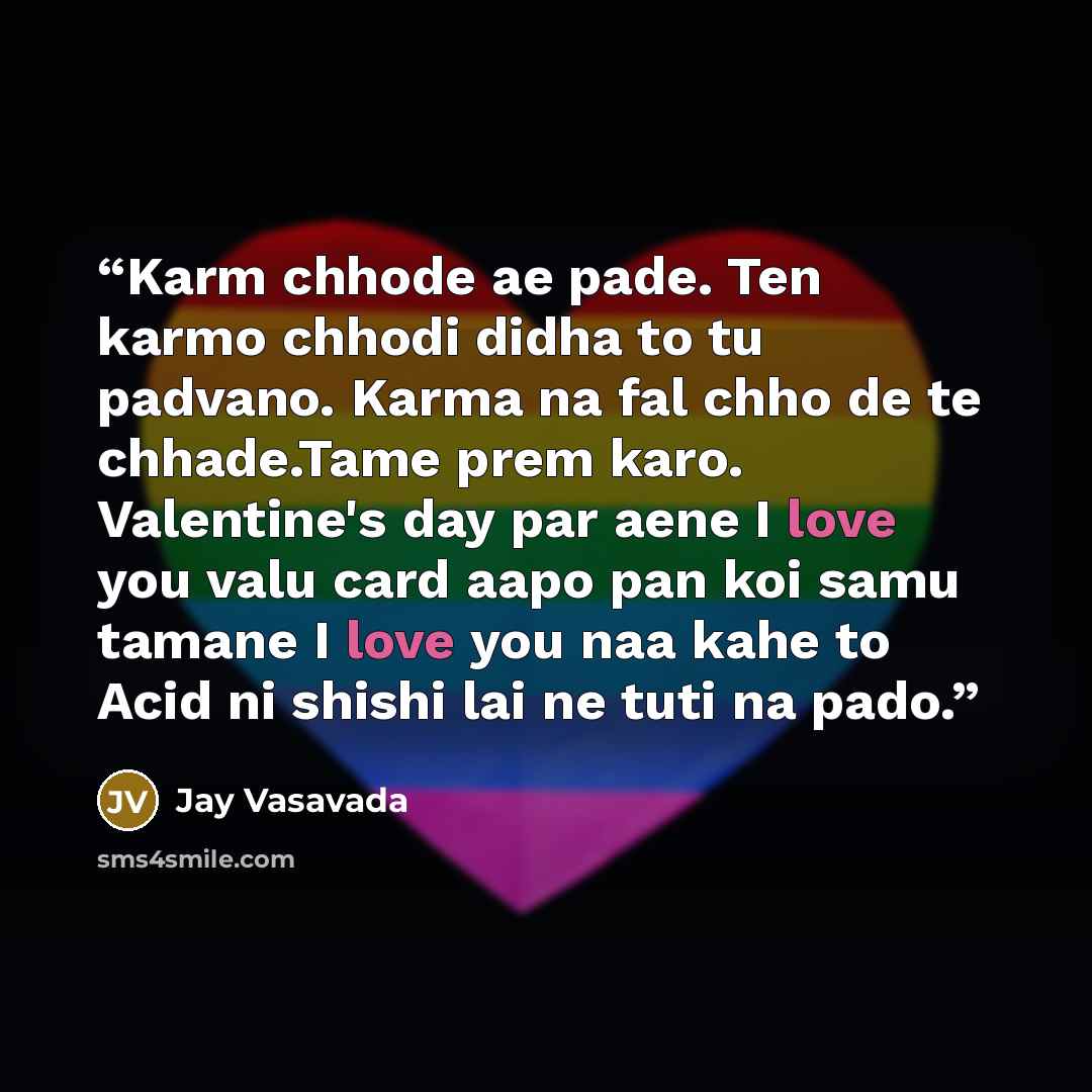“Karm chhode ae pade. Ten karmo chhodi didha to tu padvano. Karma na fal chho de te chhade.Tame prem karo. Valentine's day par aene I love you valu card aapo pan koi samu tamane I love you naa kahe to Acid ni shishi lai ne tuti na pado.” quote by Jay Vasavada