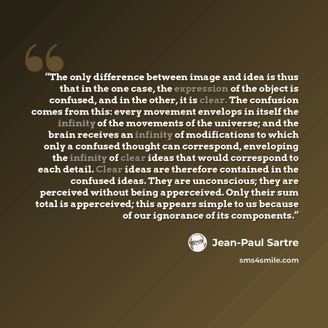 “The only difference between image and idea is thus that in the one case, the expression of the object is confused, and in the other, it is clear. The confusion comes from this: every movement envelops in itself the infinity of the movements of the universe; and the brain receives an infinity of…” quote by Jean-Paul Sartre