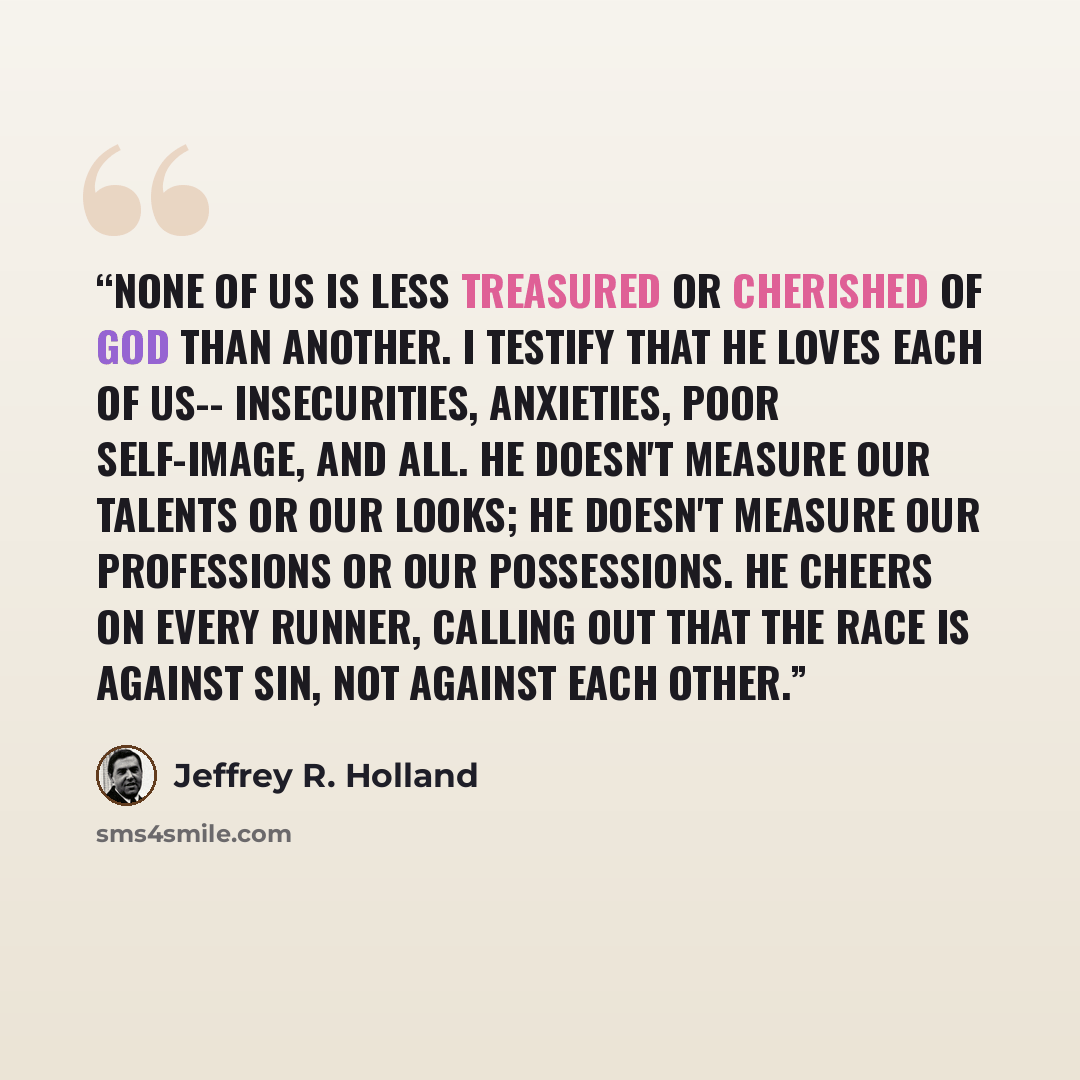 “None of us is less treasured or cherished of God than another. I testify that He loves each of us-- Insecurities, anxieties, poor self-image, and all. He doesn't measure our talents or our looks; He doesn't measure our professions or our possessions. He cheers on every runner, calling out that the…” quote by Jeffrey R. Holland