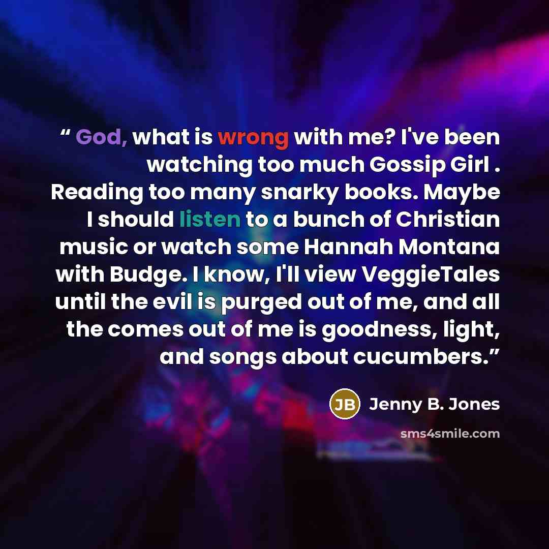 “God, what is wrong with me? I've been watching too much Gossip Girl . Reading too many snarky books. Maybe I should listen to a bunch of Christian music or watch some Hannah Montana with Budge. I know, I'll view VeggieTales until the evil is purged out of me, and all the comes out of me is…” quote by Jenny B. Jones