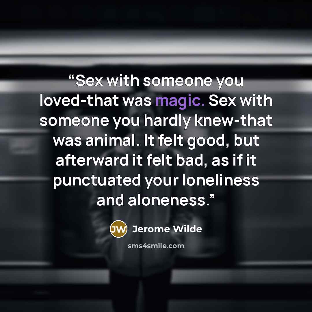 “Sex with someone you loved-that was magic. Sex with someone you hardly knew-that was animal. It felt good, but afterward it felt bad, as if it punctuated your loneliness and aloneness.” quote by Jerome Wilde