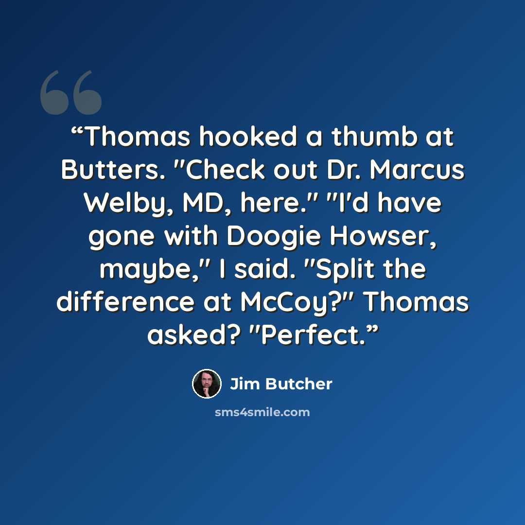 “Thomas hooked a thumb at Butters. "Check out Dr. Marcus Welby, MD, here." "I'd have gone with Doogie Howser, maybe," I said. "Split the difference at McCoy?" Thomas asked? "Perfect.” quote by Jim Butcher
