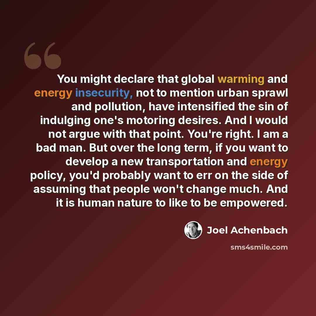 “You might declare that global warming and energy insecurity, not to mention urban sprawl and pollution, have intensified the sin of indulging one's motoring desires. And I would not argue with that point. You're right. I am a bad man. But over the long term, if you want to develop a new…” quote by Joel Achenbach