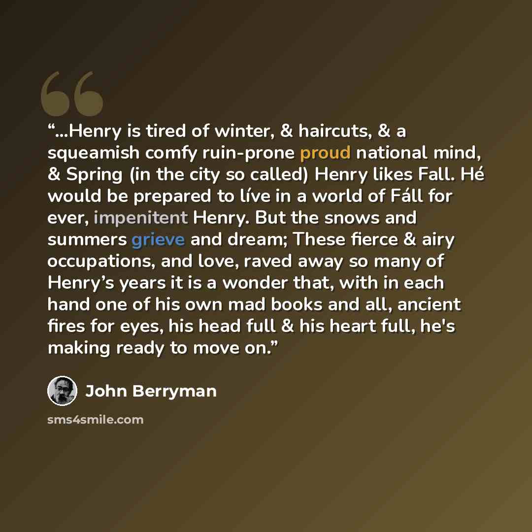 “…Henry is tired of winter, & haircuts, & a squeamish comfy ruin-prone proud national mind, & Spring (in the city so called) Henry likes Fall. Hé would be prepared to líve in a world of Fáll for ever, impenitent Henry. But the snows and summers grieve and dream; These fierce & airy occupations, and…” quote by John Berryman