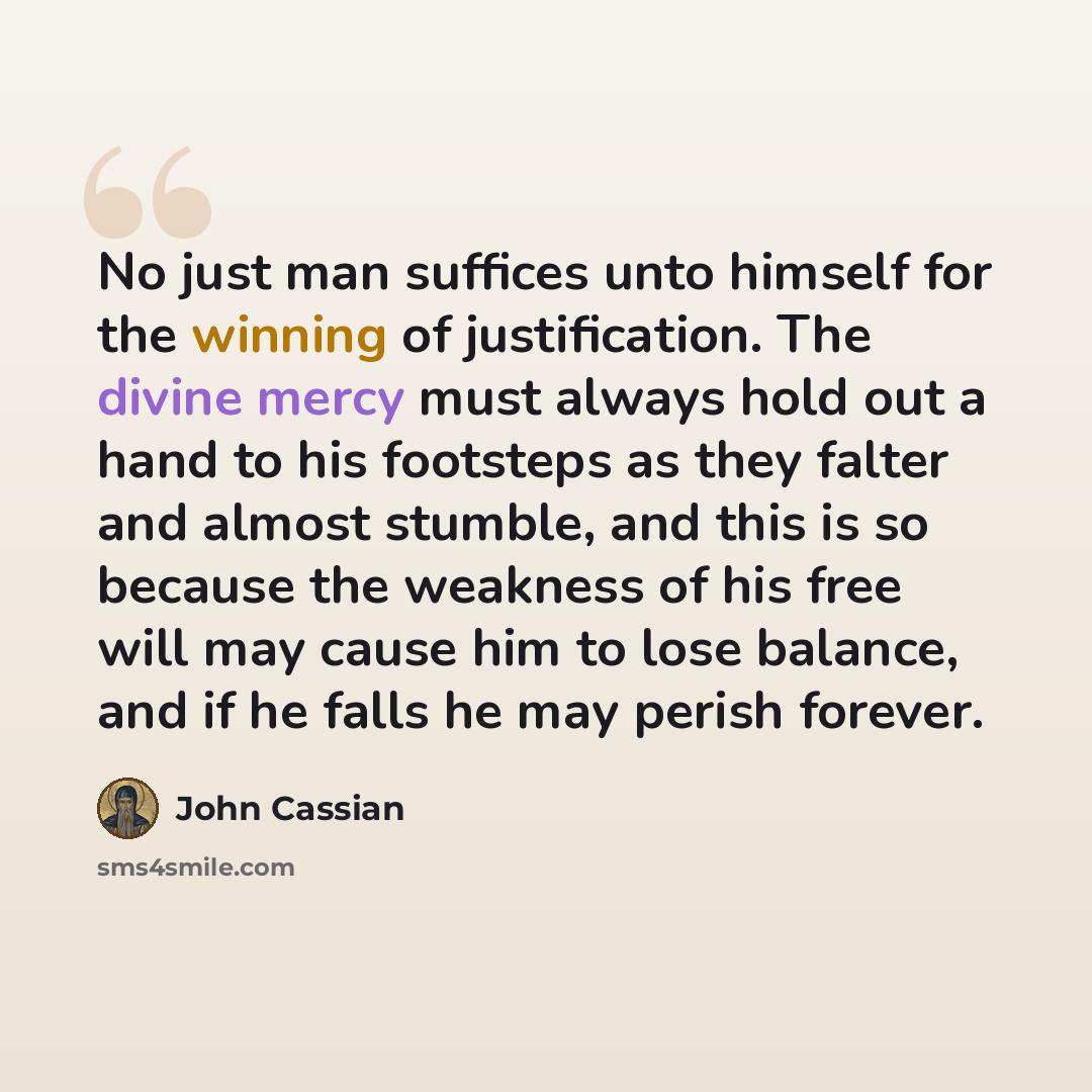 “No just man suffices unto himself for the winning of justification. The divine mercy must always hold out a hand to his footsteps as they falter and almost stumble, and this is so because the weakness of his free will may cause him to lose balance, and if he falls he may perish forever.” quote by John Cassian