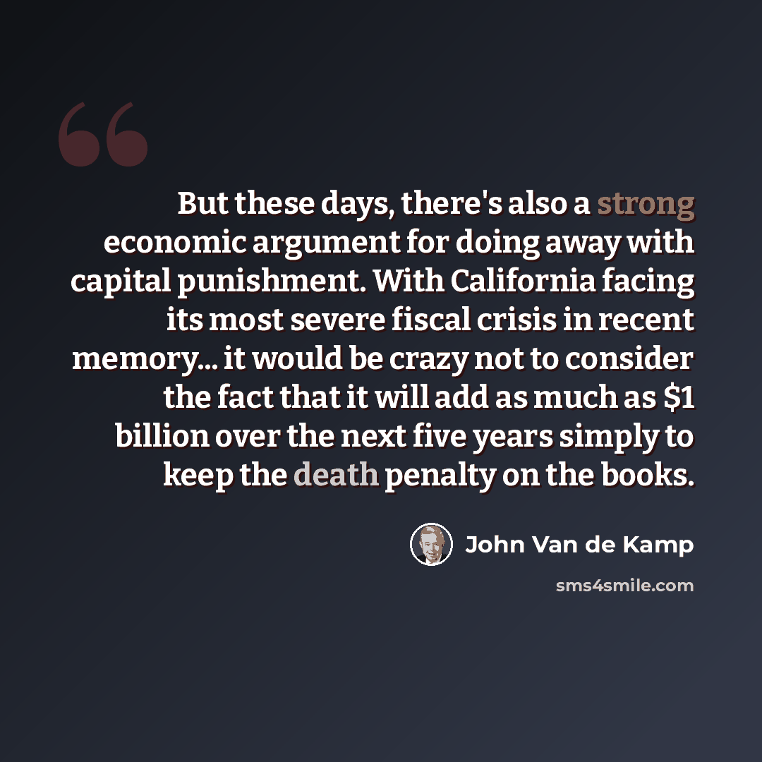 “But these days, there's also a strong economic argument for doing away with capital punishment. With California facing its most severe fiscal crisis in recent memory... it would be crazy not to consider the fact that it will add as much as $1 billion over the next five years simply to keep the…” quote by John Van de Kamp