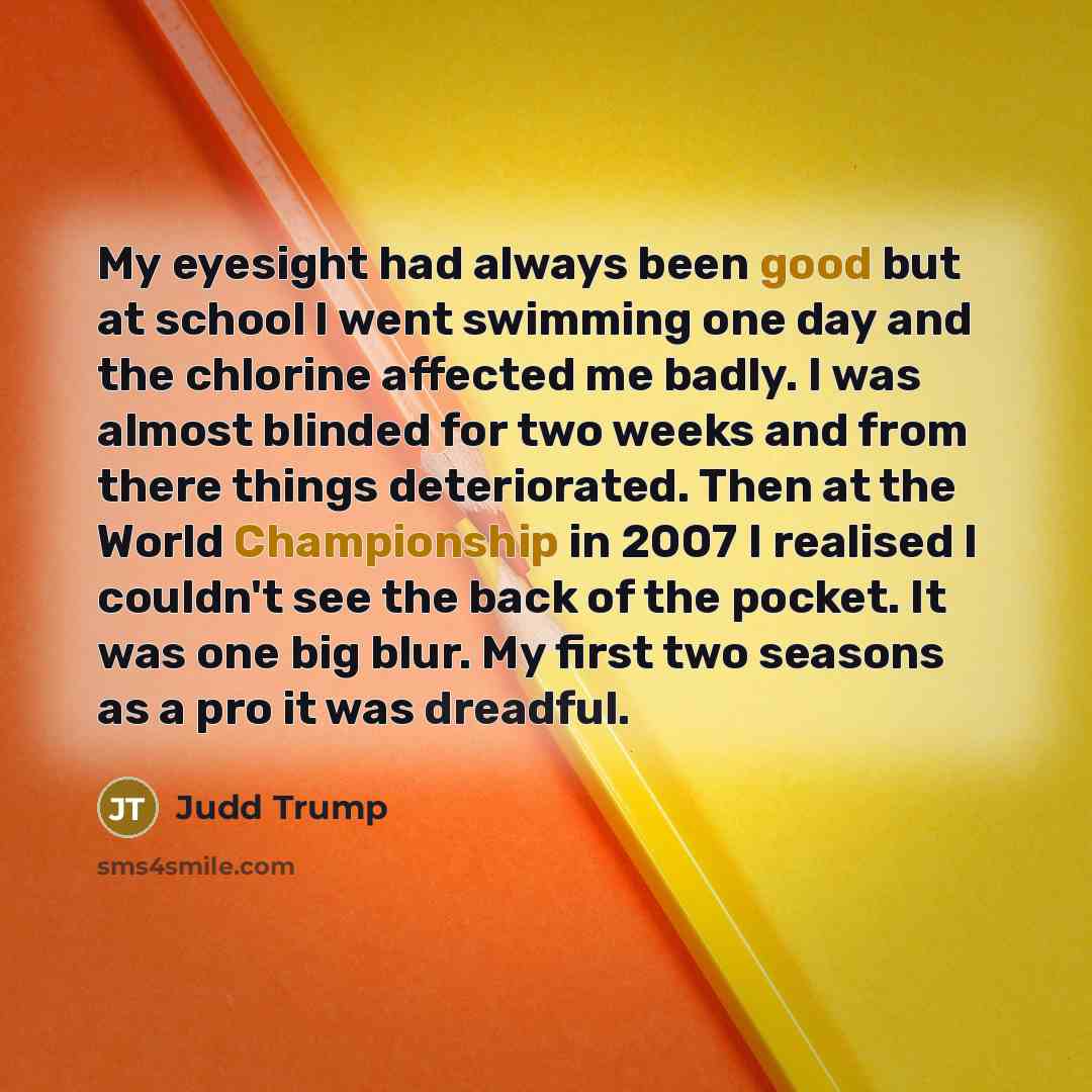 “My eyesight had always been good but at school I went swimming one day and the chlorine affected me badly. I was almost blinded for two weeks and from there things deteriorated. Then at the World Championship in 2007 I realised I couldn't see the back of the pocket. It was one big blur. My first…” quote by Judd Trump