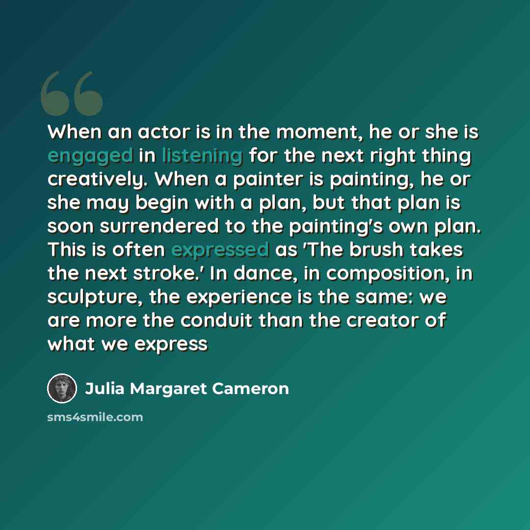 “When an actor is in the moment, he or she is engaged in listening for the next right thing creatively. When a painter is painting, he or she may begin with a plan, but that plan is soon surrendered to the painting's own plan. This is often expressed as 'The brush takes the next stroke.' In dance…” quote by Julia Margaret Cameron