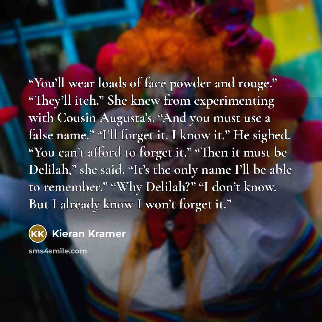 “You’ll wear loads of face powder and rouge.” “They’ll itch.” She knew from experimenting with Cousin Augusta’s. “And you must use a false name.” “I’ll forget it. I know it.” He sighed. “You can’t afford to forget it.” “Then it must be Delilah,” she said. “It’s the only name I’ll be able to…” quote by Kieran Kramer