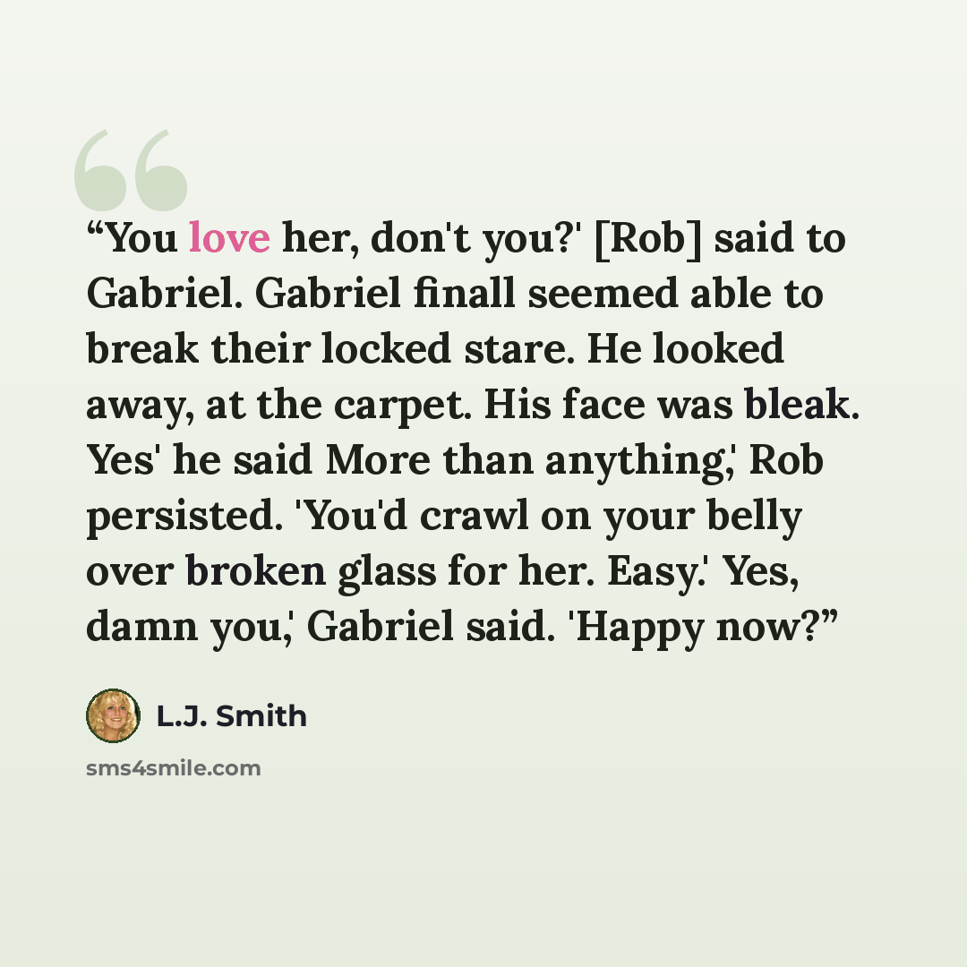 “You love her, don't you?' [Rob] said to Gabriel. Gabriel finall seemed able to break their locked stare. He looked away, at the carpet. His face was bleak. Yes' he said More than anything,' Rob persisted. 'You'd crawl on your belly over broken glass for her. Easy.' Yes, damn you,' Gabriel said…” quote by L.J. Smith