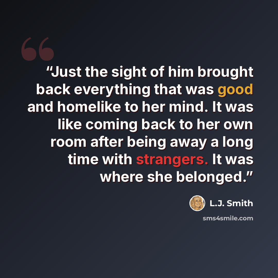 “Just the sight of him brought back everything that was good and homelike to her mind. It was like coming back to her own room after being away a long time with strangers. It was where she belonged.” quote by L.J. Smith
