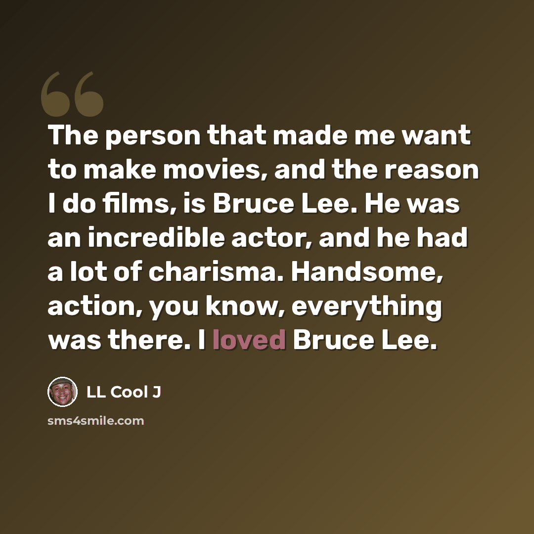 “The person that made me want to make movies, and the reason I do films, is Bruce Lee. He was an incredible actor, and he had a lot of charisma. Handsome, action, you know, everything was there. I loved Bruce Lee.” quote by LL Cool J
