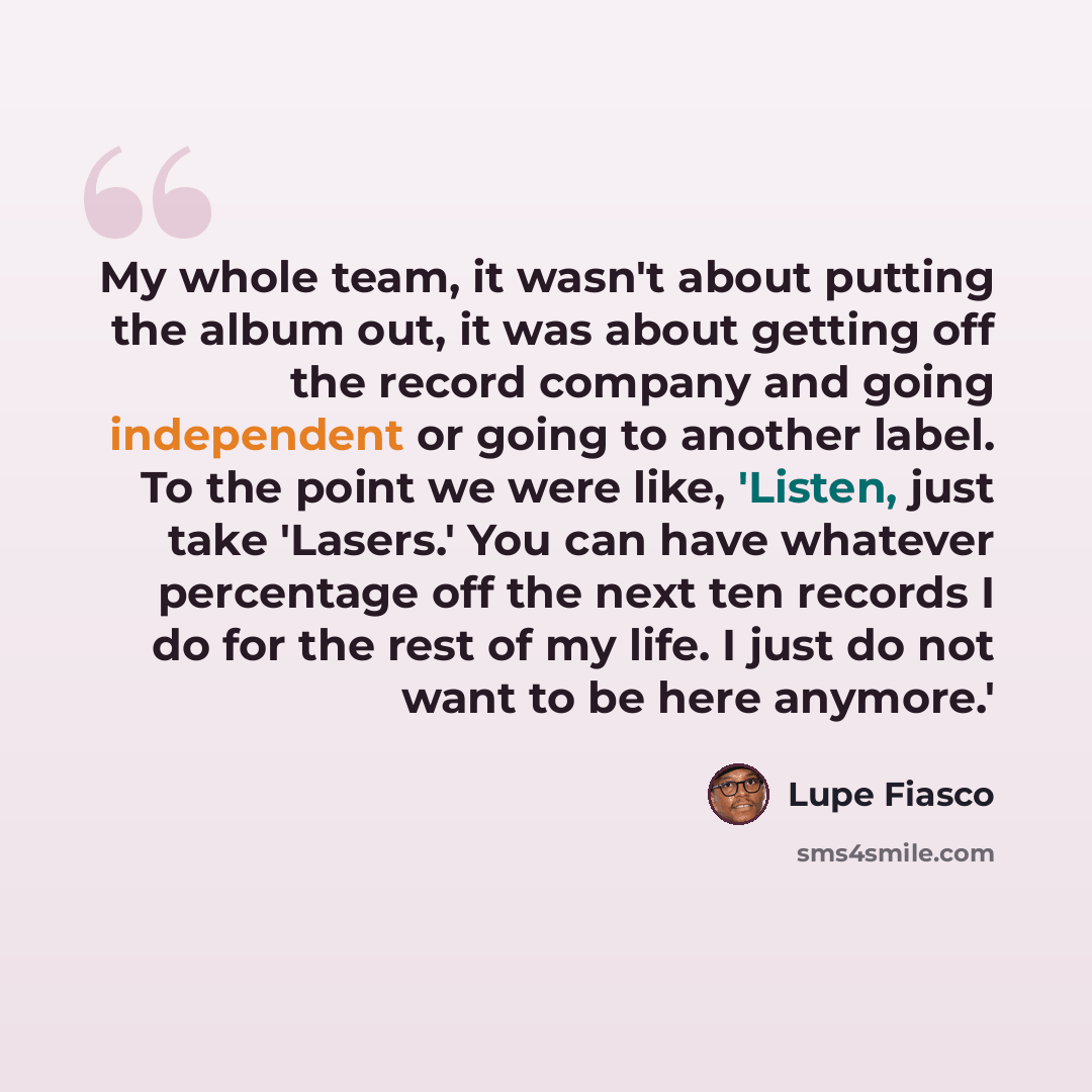 “My whole team, it wasn't about putting the album out, it was about getting off the record company and going independent or going to another label. To the point we were like, 'Listen, just take 'Lasers.' You can have whatever percentage off the next ten records I do for the rest of my life. I just…” quote by Lupe Fiasco