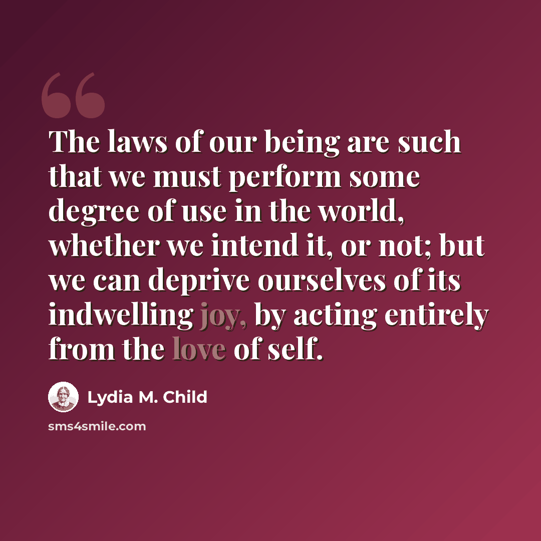 “The laws of our being are such that we must perform some degree of use in the world, whether we intend it, or not; but we can deprive ourselves of its indwelling joy, by acting entirely from the love of self.” quote by Lydia M. Child